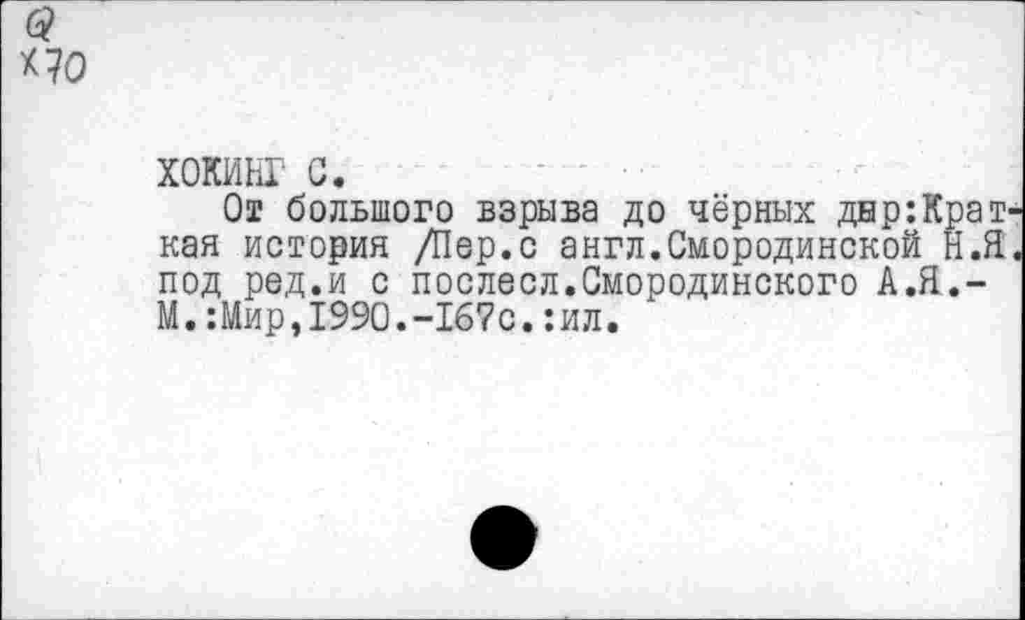 ﻿*70
ХОКИНГ с.
От большого взрыва до чёрных днр:Крат кая история /Пер.с англ.Смородинской Н.Я под ред.и с послесл.Смородинского А.Я.-М.Шир,1990.-167с.:ил.